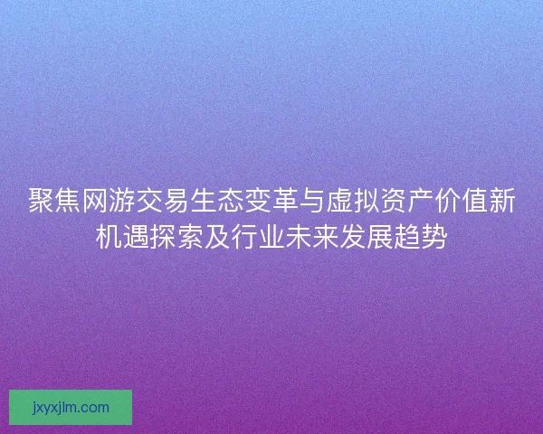 聚焦网游交易生态变革与虚拟资产价值新机遇探索及行业未来发展趋势