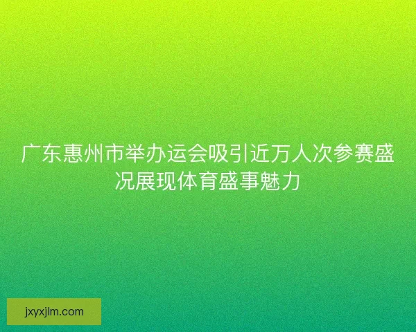 广东惠州市举办运会吸引近万人次参赛盛况展现体育盛事魅力