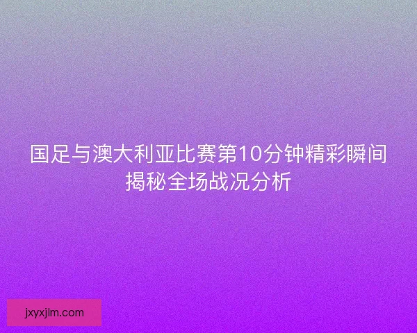 国足与澳大利亚比赛第10分钟精彩瞬间揭秘全场战况分析