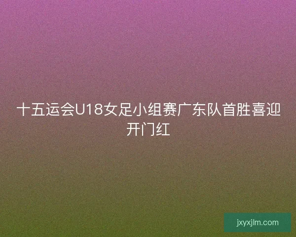 十五运会U18女足小组赛广东队首胜喜迎开门红