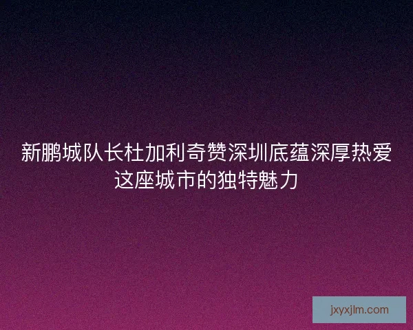 新鹏城队长杜加利奇赞深圳底蕴深厚热爱这座城市的独特魅力