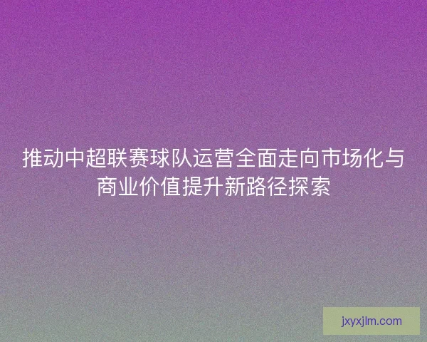 推动中超联赛球队运营全面走向市场化与商业价值提升新路径探索
