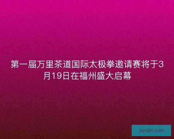 第一届万里茶道国际太极拳邀请赛将于3月19日在福州盛大启幕
