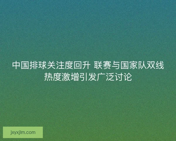 中国排球关注度回升 联赛与国家队双线热度激增引发广泛讨论