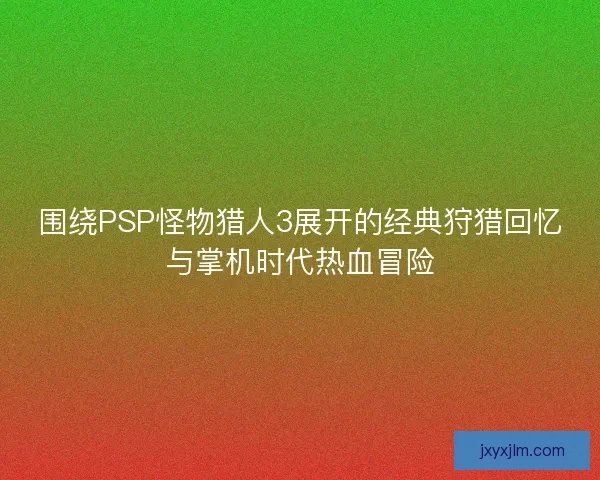 围绕PSP怪物猎人3展开的经典狩猎回忆与掌机时代热血冒险