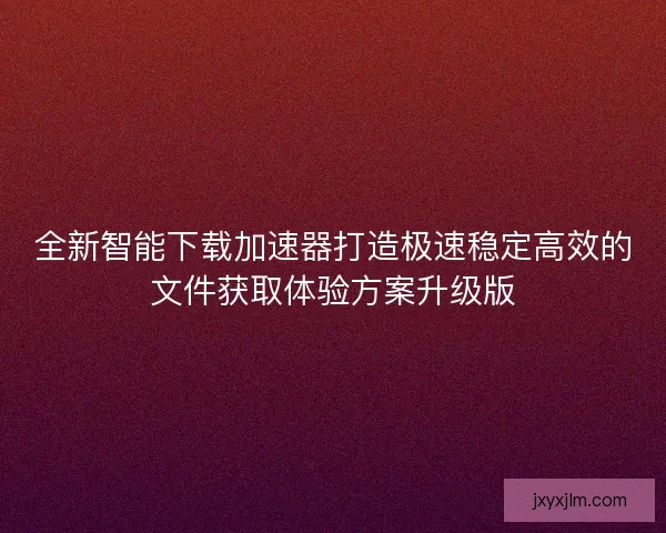 全新智能下载加速器打造极速稳定高效的文件获取体验方案升级版